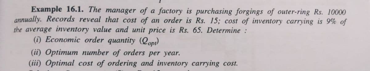 Example 16.1. The manager of a factory is purchasing forgings of outer-ring Rs. 10000
annually. Records reveal that cost of an order is Rs. 15; cost of inventory carrying is 9% of
the average inventory value and unit price is Rs. 65. Determine :
(i) Economic order quantity (lopi)
(ii) Optimum number of orders per year.
(iii) Optimal cost of ordering and inventory carrying cost.
