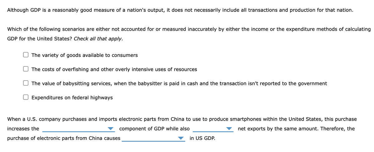 Although GDP is a reasonably good measure of a nation's output, it does not necessarily include all transactions and production for that nation.
Which of the following scenarios are either not accounted for or measured inaccurately by either the income or the expenditure methods of calculating
GDP for the United States? Check all that apply.
The variety of goods available to consumers
The costs of overfishing and other overly intensive uses of resources
The value of babysitting services, when the babysitter is paid in cash and the transaction isn't reported to the government
Expenditures on federal highways
When a U.S. company purchases and imports electronic parts from China to use to produce smartphones within the United States, this purchase
increases the
component of GDP while also
net exports by the same amount. Therefore, the
purchase of electronic parts from China causes
in US GDP.