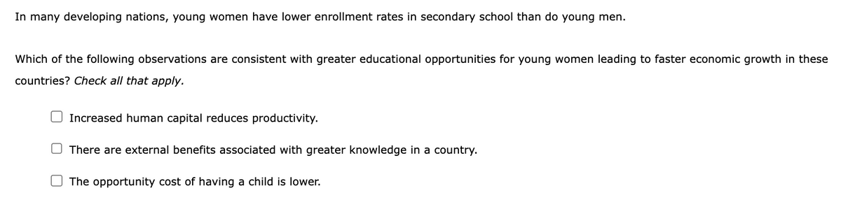 In many developing nations, young women have lower enrollment rates in secondary school than do young men.
Which of the following observations are consistent with greater educational opportunities for young women leading to faster economic growth in these
countries? Check all that apply.
Increased human capital reduces productivity.
There are external benefits associated with greater knowledge in a country.
The opportunity cost of having a child is lower.