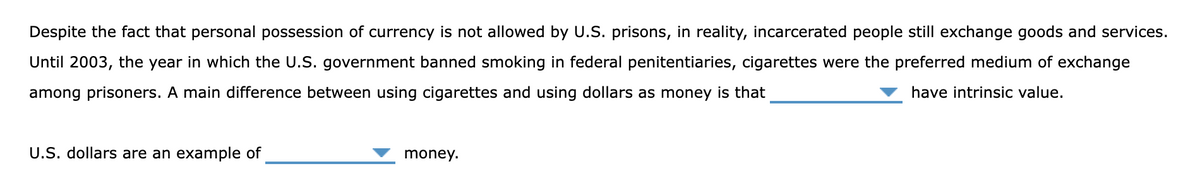 Despite the fact that personal possession of currency is not allowed by U.S. prisons, in reality, incarcerated people still exchange goods and services.
Until 2003, the year in which the U.S. government banned smoking in federal penitentiaries, cigarettes were the preferred medium of exchange
among prisoners. A main difference between using cigarettes and using dollars as money is that
have intrinsic value.
U.S. dollars are an example of
money.
