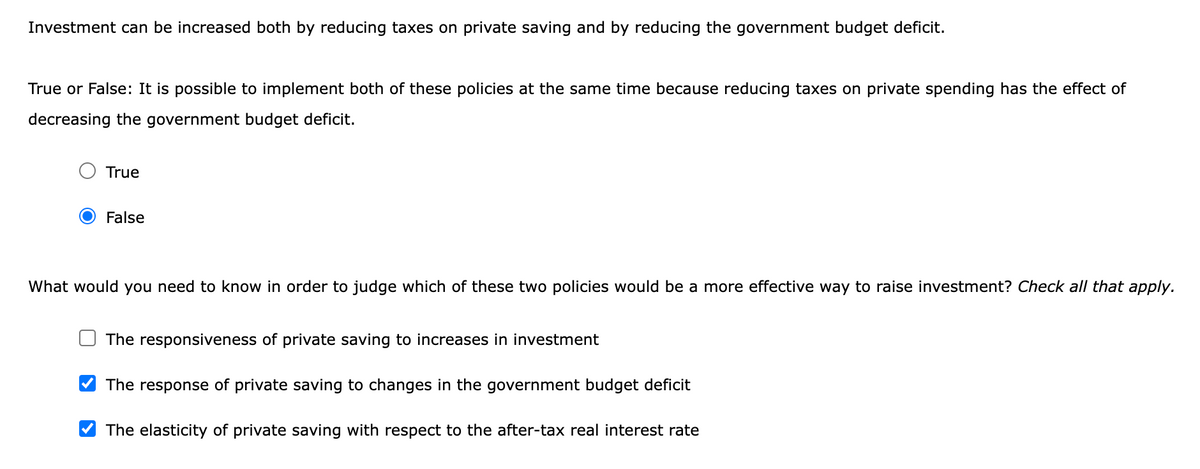 Investment can be increased both by reducing taxes on private saving and by reducing the government budget deficit.
True or False: It is possible to implement both of these policies at the same time because reducing taxes on private spending has the effect of
decreasing the government budget deficit.
True
False
What would you need to know in order to judge which of these two policies would be a more effective way to raise investment? Check all that apply.
The responsiveness of private saving to increases in investment
The response of private saving to changes in the government budget deficit
The elasticity of private saving with respect to the after-tax real interest rate