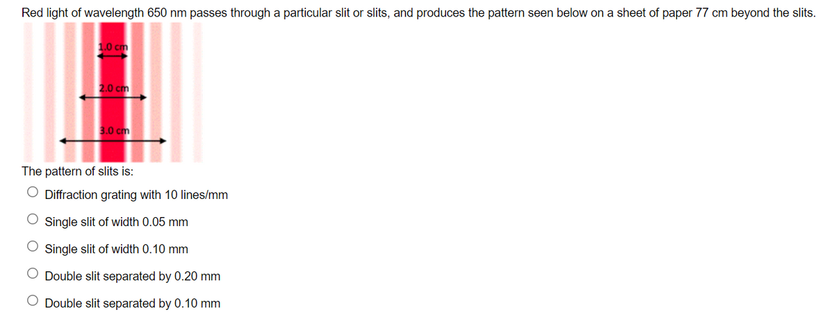 Red light of wavelength 650 nm passes through a particular slit or slits, and produces the pattern seen below on a sheet of paper 77 cm beyond the slits.
1.0 cm
2.0 cm
3.0 cm
The pattern of slits is:
O Diffraction grating with 10 lines/mm
O Single slit of width 0.05 mm
Single slit of width 0.10 mm
O Double slit separated by 0.20 mm
O Double slit separated by 0.10 mm
