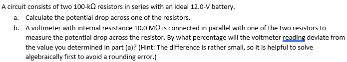 A circuit consists of two 100-kQ resistors in series with an ideal 12.0-V battery.
a. Calculate the potential drop across one of the resistors.
b. A voltmeter with internal resistance 10.0 MQ is connected in parallel with one of the two resistors to
measure the potential drop across the resistor. By what percentage will the voltmeter reading deviate from
the value you determined in part (a)? (Hint: The difference is rather small, so it is helpful to solve
algebraically first to avoid a rounding error.)
