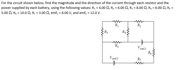 For the circuit shown below, find the magnitude and the direction of the current through each resistor and the
power supplied by each battery, using the following values: R₁ = 4.00 02, R₂ = 6.00 2, R₂ = 8.00, R₁ = 6.00 Q2, Rs =
5.00 Q, R = 10.0 Q, R, = 3.00 Q2, emf₁ = 6.00 V, and emf₂ = 12.0 V.
R₁
R₂
R3
R5
Vemf,2
R₁
Ven
R₂
emf.1
www
R6
