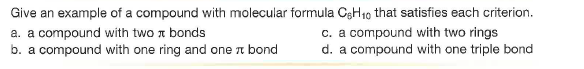 Give an example of a compound with molecular formula CgH10 that satisfies each criterion.
a. a compound with two a bonds
b. a compound with one ring and one a bond
c. a compound with two rings
d. a compound with one triple bond
