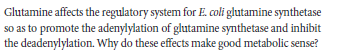 Glutamine affects the regulatory system for E. coli glutamine synthetase
so as to promote the adenylylation of glutamine synthetase and inhibit
the deadenylylation. Why do these effects make good metabolic sense?
