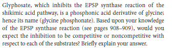 Glyphosate, which inhibits the EPSP synthase reaction of the
shikimic acid pathway, is a phosphonic acid derivative of glycine;
hence its name (glycine phosphonate). Based upon your knowledge
of the EPSP synthase reaction (see pages 908–909), would you
expect the inhibition to be competitive or noncompetitive with
respect to each of the substrates? Briefly explain your answer.
