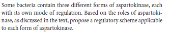 Some bacteria contain three different forms of aspartokinase, each
with its own mode of regulation. Based on the roles of aspartoki-
nase, as discussed in the text, propose a regulatory scheme applicable
to each form of aspartokinase.
