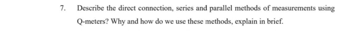 7.
Describe the direct connection, series and parallel methods of measurements using
Q-meters? Why and how do we use these methods, explain in brief.
