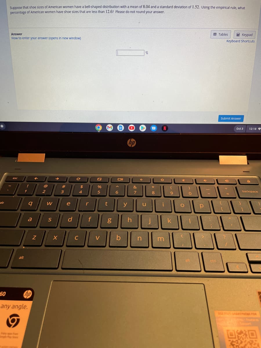 cab
60
Suppose that shoe sizes of American women have a bell-shaped distribution with a mean of 8.04 and a standard deviation of 1.52. Using the empirical rule, what
percentage of American women have shoe sizes that are less than 12.6? Please do not round your answer.
Answer
How to enter your answer (opens in new window)
esc
alt
ham
!
1
any angle.
9
a
←
Z
@
2
W
S
→
X
#
3
e
d
с
$
4
C
r
f
%
5
V
3
t
g
Oll
6
b
y
hp
h
&
7
%
n
°°
u
1
N
*
(
8 9
m
✰
k
O
:)
الالال
0
alt
L
Tables
1
ctri
Keypad
Keyboard Shortcuts
Submit Answer
19
+
?
11
A
Oct 3
12:18
}
1
8
backspace
USE YOU SMARTPHONE FOR
080