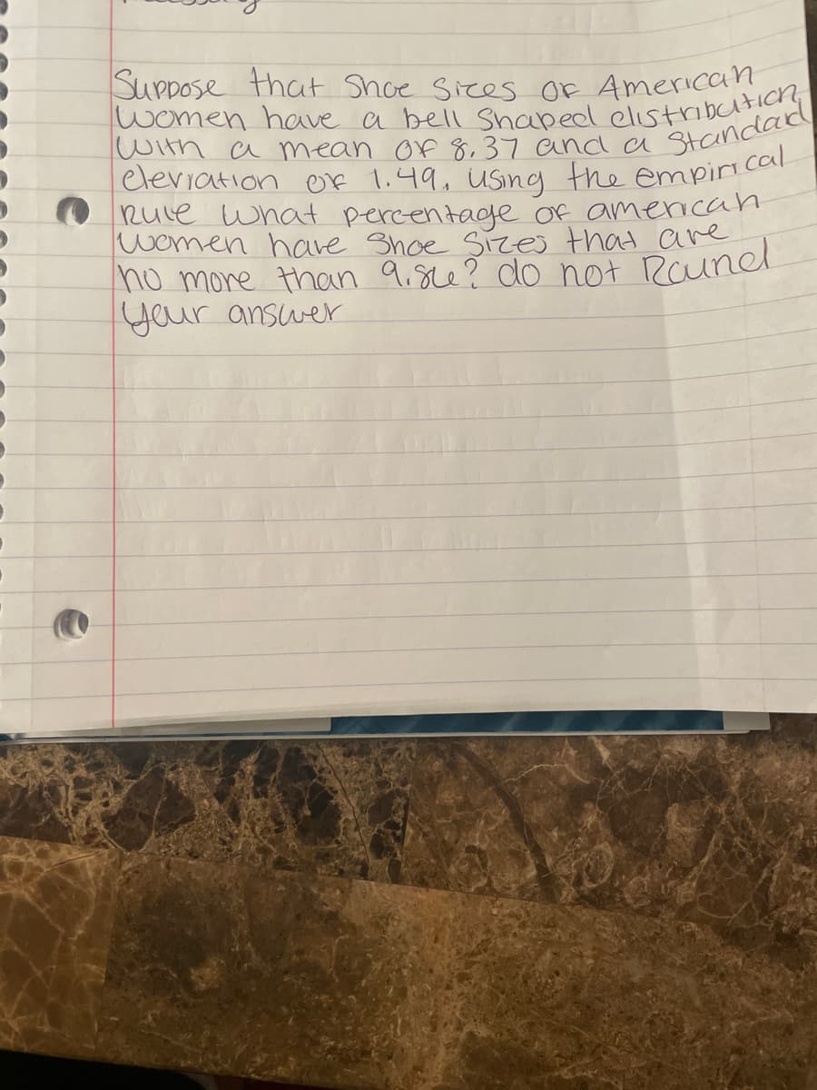 J
Suppose that Shoe Sices Of American
women have a bell Shaped elu standard
with a mean of 8,37 and a
eleviation of 1.49, using the empirical
Rule what percentage of american
women have Shoe Sizes that are
no more than 9.su? do not Roundl
your answer