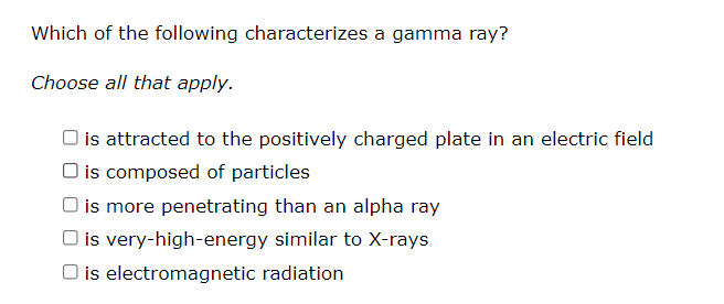 Which of the following characterizes a gamma ray?
Choose all that apply.
is attracted to the positively charged plate in an electric field
O is composed of particles
O is more penetrating than an alpha ray
is very-high-energy similar to X-rays
is electromagnetic radiation
