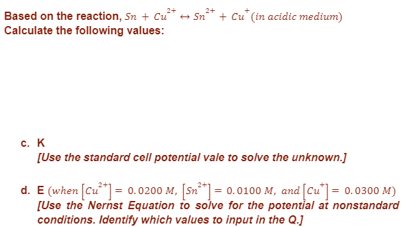 2+
2+
Based on the reaction, Sn + Cu²+ → Sn²+ + Cu* (in acidic medium)
Calculate the following values:
c. K
[Use the standard cell potential vale to solve the unknown.]
d. E (when [Cu²+] = 0.0200 M, [Sn²+] = 0.0100 M, and [Cu*] = 0.0300 M)
[Use the Nernst Equation to solve for the potential at nonstandard
conditions. Identify which values to input in the Q.]
