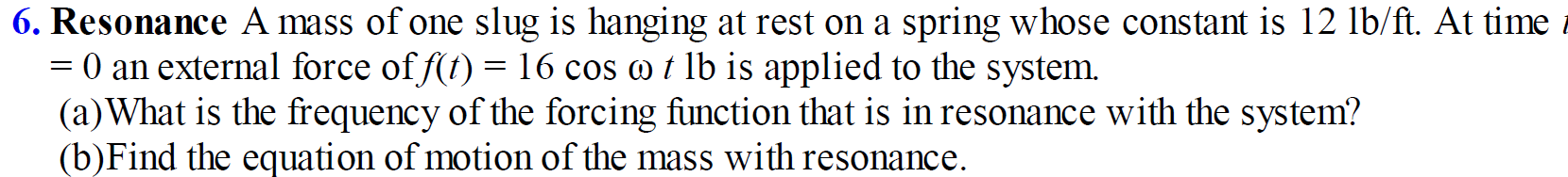 6. Resonance A mass of one slug is hanging at rest on a spring whose constant is 12 lb/ft. At time
= 0 an external force of f(t) =16 cos o t lb is applied to the system.
(a)What is the frequency of the forcing function that is in resonance with the system?
(b)Find the equation of motion of the mass with resonance.
