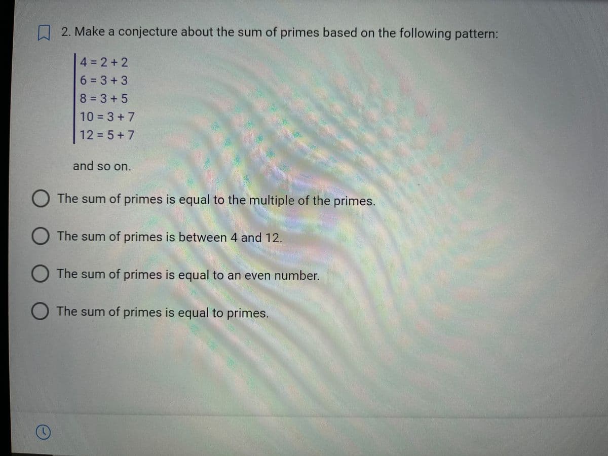 2. Make a conjecture about the sum of primes based on the following pattern:
(
4=2+2
6=3+3
8=3+5
10=3+7
12 = 5+7
and so on.
O The sum of primes is equal to the multiple of the primes.
O The sum of primes is between 4 and 12.
The sum of primes is equal to an even number.
O The sum of primes is equal to primes.