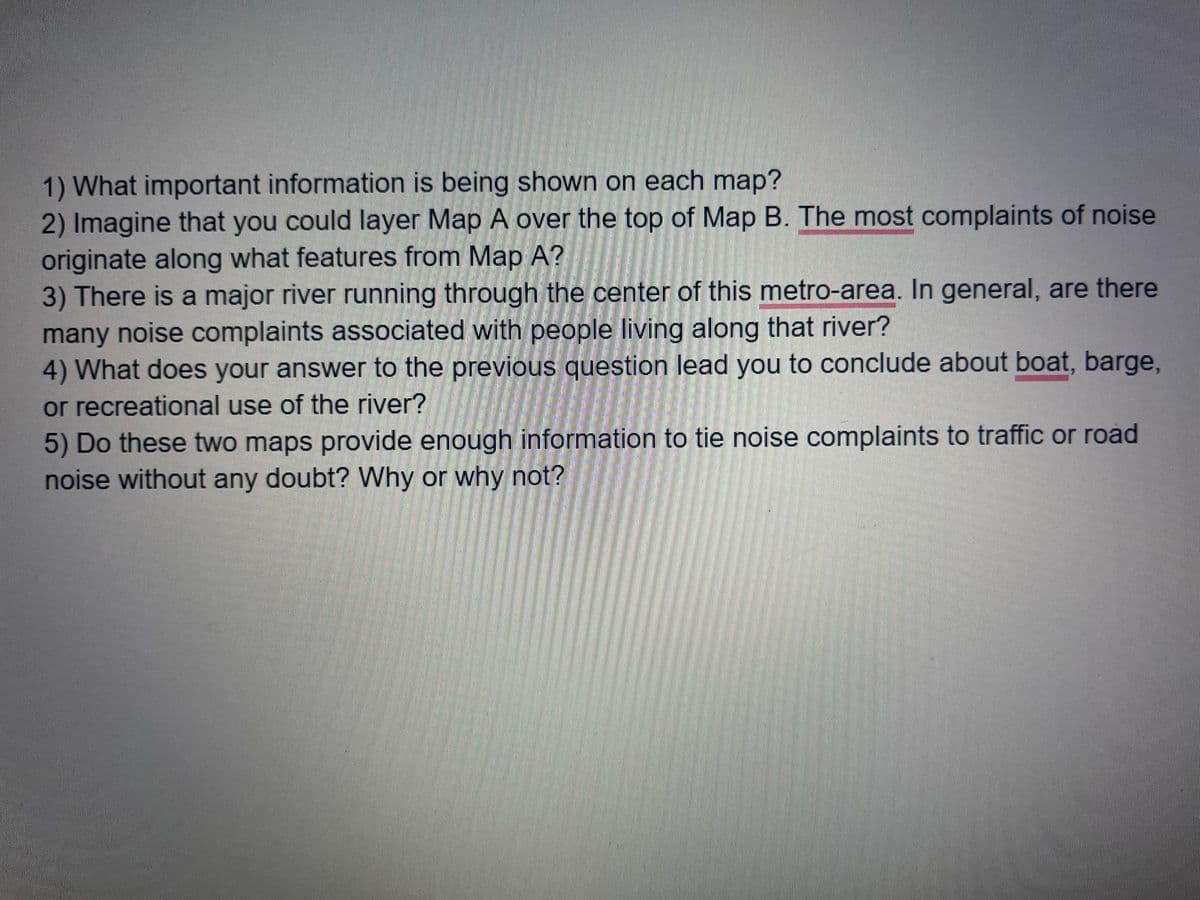 1) What important information is being shown on each map?
2) Imagine that you could layer Map A over the top of Map B. The most complaints of noise
originate along what features from Map A?
3) There is a major river running through the center of this metro-area. In general, are there
many noise complaints associated with people living along that river?
4) What does your answer to the previous question lead you to conclude about boat, barge,
or recreational use of the river?
5) Do these two maps provide enough information to tie noise complaints to traffic or road
noise without any doubt? Why or why not?