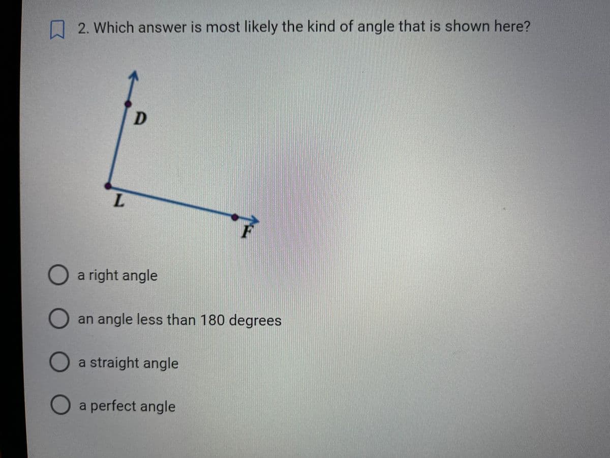 O O O
2. Which answer is most likely the kind of angle that is shown here?
L
D
a right angle
O an angle less than 180 degrees
a straight angle
F
a perfect angle