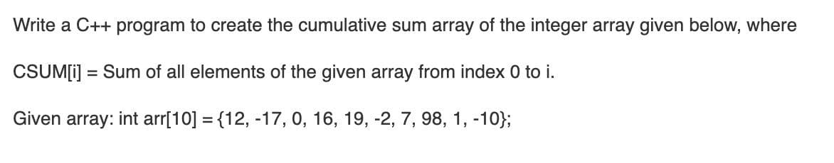 Write a C++ program to create the cumulative sum array of the integer array given below, where
CSUM[i] = Sum of all elements of the given array from index 0 to i.
%3D
Given array: int arr[10] = {12, -17, 0, 16, 19, -2, 7, 98, 1, -10};
