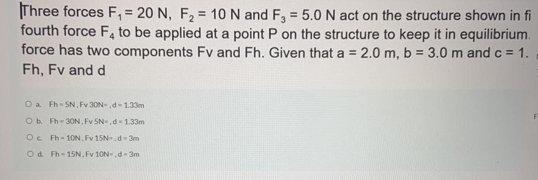 Three forces F, = 20 N, F, = 10 N and F, = 5.0 N act on the structure shown in fi
fourth force F4 to be applied at a point P on the structure to keep it in equilibrium.
force has two components Fv and Fh. Given that a = 2.0 m, b = 3.0 m and c = 1.
Fh, Fv and d
%3D
%3D
O a. Fh = 5N, Fv 30N=,d = 1.33m
O b. Fh = 3ON, Fv 5N=,d = 1.33m
Oc Fh = 1ON, Fv 15N=, d = 3m
O d. Fh = 15N, Fv 10N=.d= 3m
