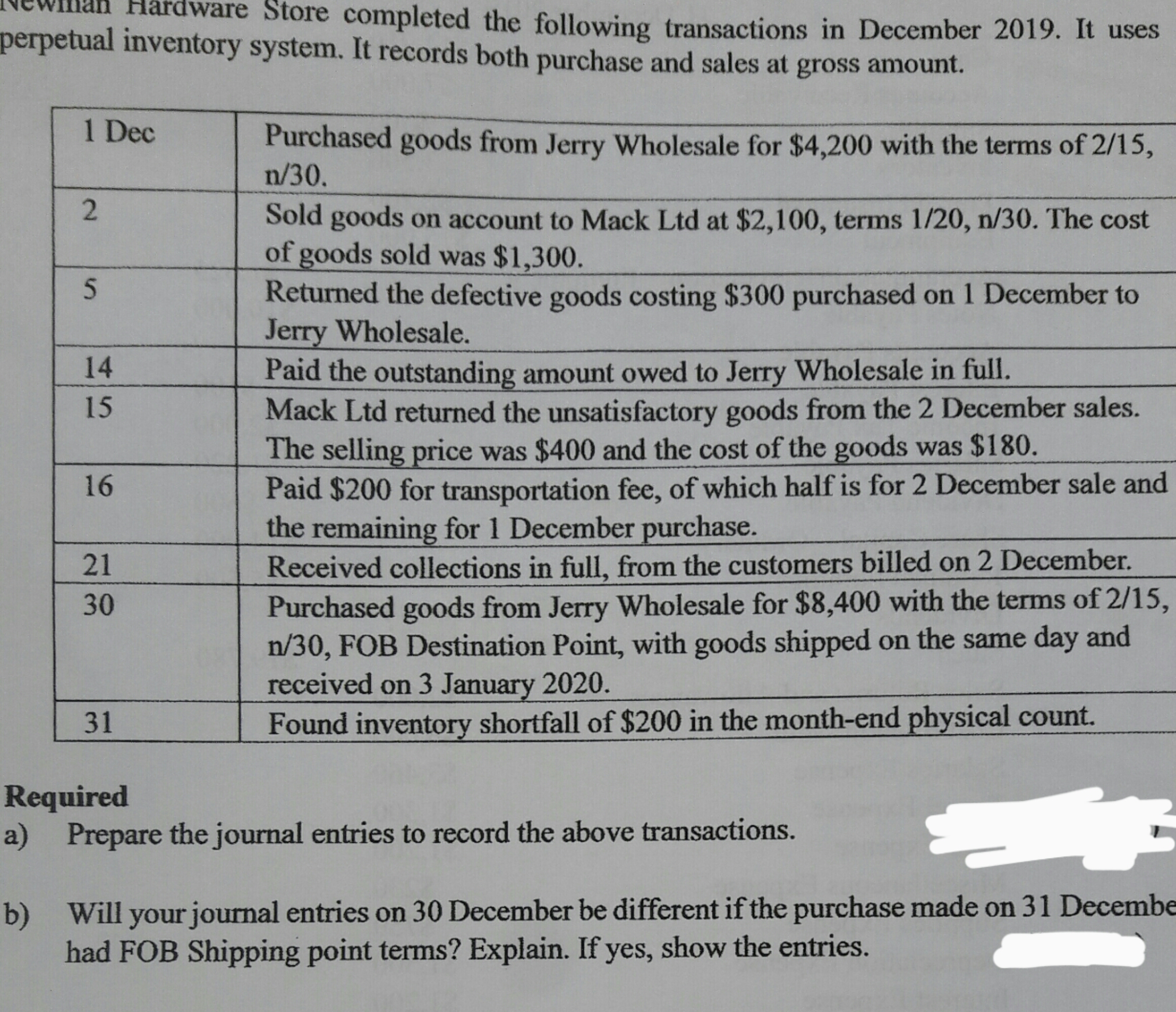 Hardware Store completed the following transactions in December 2019. It uses
perpetual inventory system. It records both purchase and sales at gross amount.
1 Dec
Purchased goods from Jerry Wholesale for $4,200 with the terms of 2/15,
n/30.
Sold goods on account to Mack Ltd at $2,100, terms 1/20, n/30. The cost
of goods sold was $1,300.
Returned the defective goods costing $300 purchased on 1 December to
Jerry Wholesale.
Paid the outstanding amount owed to Jerry Wholesale in full.
Mack Ltd returned the unsatisfactory goods from the 2 December sales.
The selling price was $400 and the cost of the goods was $180.
Paid $200 for transportation fee, of which half is for 2 December sale and
the remaining for 1 December purchase.
14
15
16
Received collections in full, from the customers billed on 2 December.
Purchased goods from Jerry Wholesale for $8,400 with the terms of 2/15,
n/30, FOB Destination Point, with goods shipped on the same day and
received on 3 January 2020.
Found inventory shortfall of $200 in the month-end physical count.
21
30
31
Required
a) Prepare the journal entries to record the above transactions.
b)
Will your journal entries on 30 December be different if the purchase made on 31 Decembe
had FOB Shipping point terms? Explain. If yes, show the entries.
2.
