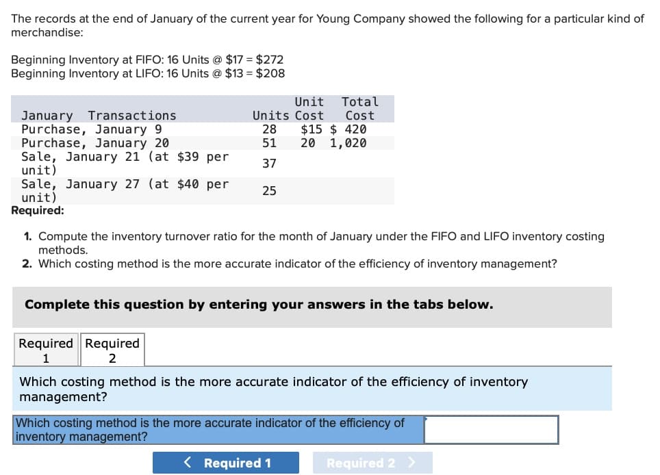The records at the end of January of the current year for Young Company showed the following for a particular kind of
merchandise:
Beginning Inventory at FIFO: 16 Units @ $17 = $272
Beginning Inventory at LIFO: 16 Units @ $13 = $208
January Transactions
Unit
Total
Units Cost Cost
Purchase, January 9
28 $15 $ 420
Purchase, January 20
51
20 1,020
Sale, January 21 (at $39 per
unit)
37
Sale, January 27 (at $40 per
25
unit)
Required:
1. Compute the inventory turnover ratio for the month of January under the FIFO and LIFO inventory costing
methods.
2. Which costing method is the more accurate indicator of the efficiency of inventory management?
Complete this question by entering your answers in the tabs below.
Required Required
1
2
Which costing method is the more accurate indicator of the efficiency of inventory
management?
Which costing method is the more accurate indicator of the efficiency of
inventory management?
< Required 1
Required 2 >