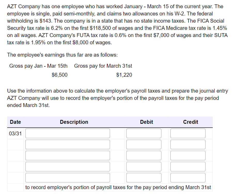 AZT Company has one employee who has worked January - March 15 of the current year. The
employee is single, paid semi-monthly, and claims two allowances on his W-2. The federal
withholding is $143. The company is in a state that has no state income taxes. The FICA Social
Security tax rate is 6.2% on the first $118,500 of wages and the FICA Medicare tax rate is 1.45%
on all wages. AZT Company's FUTA tax rate is 0.6% on the first $7,000 of wages and their SUTA
tax rate is 1.95% on the first $8,000 of wages.
The employee's earnings thus far are as follows:
Gross pay Jan-Mar 15th Gross pay for March 31st
$6,500
$1,220
Use the information above to calculate the employer's payroll taxes and prepare the journal entry
AZT Company will use to record the employer's portion of the payroll taxes for the pay period
ended March 31st.
Date
03/31
Description
Debit
Credit
to record employer's portion of payroll taxes for the pay period ending March 31st