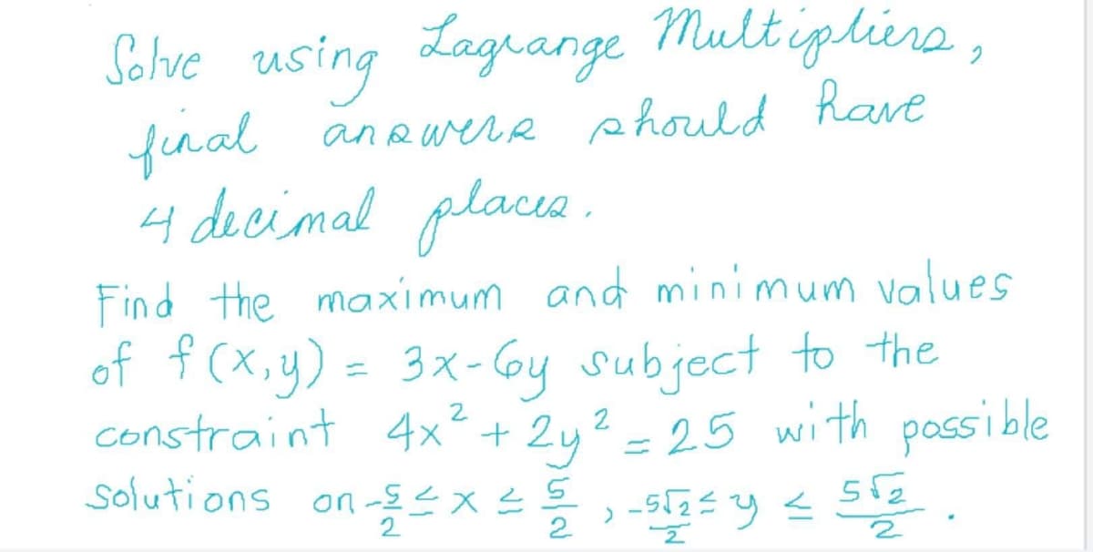 Solve using Lagrange Multiplira,
fenal anewere phould have
4 decimal place .
Find the maximum and minimum values
of ť (x,y) = 3x- Gy subject to the
constraint 4x² + 2y2 = 25 with possible
solutions on
돌스지
2
2
