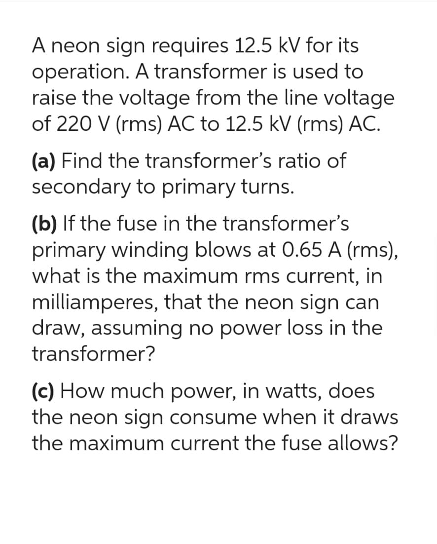 A neon sign requires 12.5 kV for its
operation. A transformer is used to
raise the voltage from the line voltage
of 220 V (rms) AC to 12.5 kV (rms) AC.
(a) Find the transformer's ratio of
secondary to primary turns.
(b) If the fuse in the transformer's
primary winding blows at 0.65 A (rms),
what is the maximum rms current, in
milliamperes, that the neon sign can
draw, assuming no power loss in the
transformer?
(c) How much power, in watts, does
the neon sign consume when it draws
the maximum current the fuse allows?