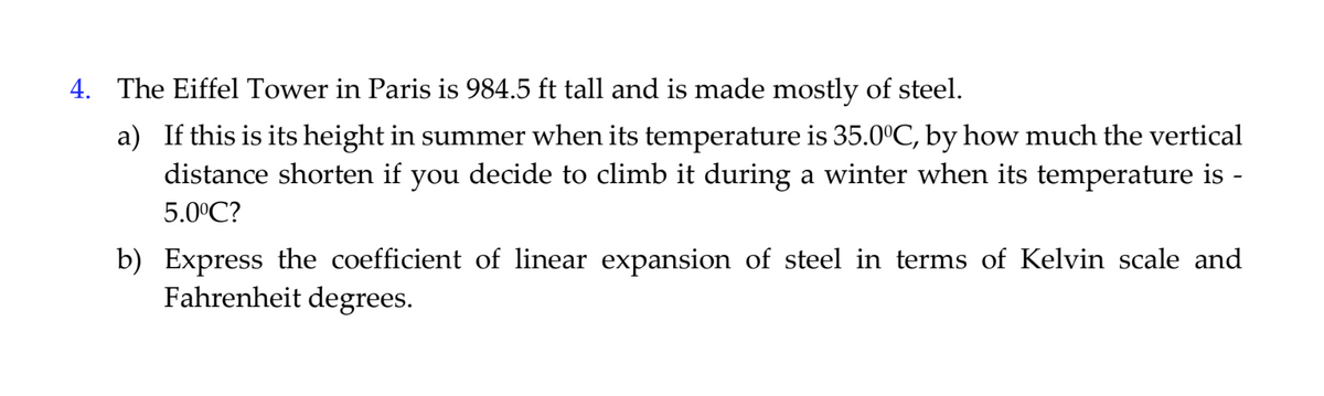 4. The Eiffel Tower in Paris is 984.5 ft tall and is made mostly of steel.
a) If this is its height in summer when its temperature is 35.0°C, by how much the vertical
distance shorten if you decide to climb it during a winter when its temperature is -
5.0°C?
b) Express the coefficient of linear expansion of steel in terms of Kelvin scale and
Fahrenheit degrees.