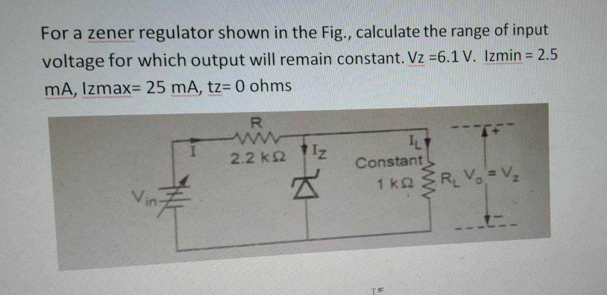 For a zener regulator shown in the Fig., calculate the range of input
voltage for which output will remain constant. Vz =6.1 V. Izmin = 2.5
mA, Izmax= 25 mA, tz= 0 ohms
2.2 k
Iz
Z
L
Constant
1 ks < R₁ Vo = V₂
kQ
TE