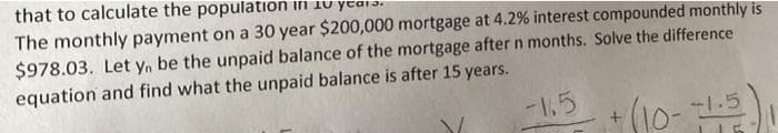 that to calculate the population in 10 year:
The monthly payment on a 30 year $200,000 mortgage at 4.2% interest compounded monthly is
$978.03. Let yn be the unpaid balance of the mortgage after n months. Solve the difference
equation and find what the unpaid balance is after 15 years.
-1.5
*(10-
1.5
