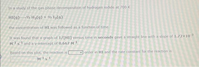 In a study of the gas phase decomposition of hydrogen iodide at 700 K
HI(g)V½ H2(g) + ½ I½(g)
the concentration of HI was followed as a function of time.
It was found that a graph of 1/[HI] versus time in seconds gave a straight line with a slope of 1.72×103
M1s1and a y-intercept of 0.667 M1.
Based on this plot, the reaction is
order in HI and the rate constant for the reaction is
M1s1
