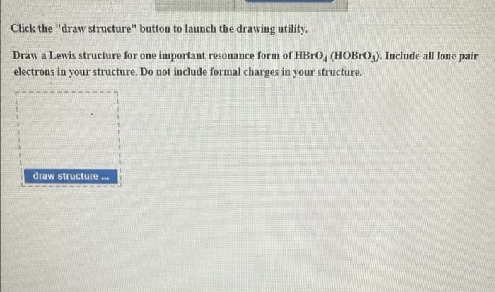 Click the "draw structure" button to launch the drawing utility.
Draw a Lewis structure for one important resonance form of HBRO, (HOBRO3). Include all lone pair
electrons in your structure. Do not include formal charges in your structure.
draw structure
