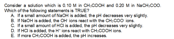 Consider a solution which is 0.10 M in CH3COOH and 0.20 M in NaCH3coo.
Which of the following statements is TRUE?
A. If a small amount of NaOH is added, the pH decreases very slightly.
B. If NaOH is added, the OH- ions react with the CH3CO0 ions.
C. If a small amount of HCl is added, the pH decreases very slightly.
D. If HCI is added, the H* ions react with CH3COOH ions.
E. If more CH3COOH is added, the pH increases.

