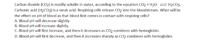 Carbon dioxide (CO2) is readily soluble in water, according to the equation CO2 + H2O 2 H2C03.
Carbonic acid (H2CO3) is a weak acid. Respiring cells release CO2 into the bloodstream. What will be
the effect on pH of blood as that blood first comes in contact with respiring cells?
A. Blood pH will decrease slightly.
B. Blood pH will increase slightly.
C. Blood pH will first increase, and then it decreases as CO2 combines with hemoglobin.
D. Blood pH will first decrease, and then it increases sharply as CO2 combines with hemoglobin.
