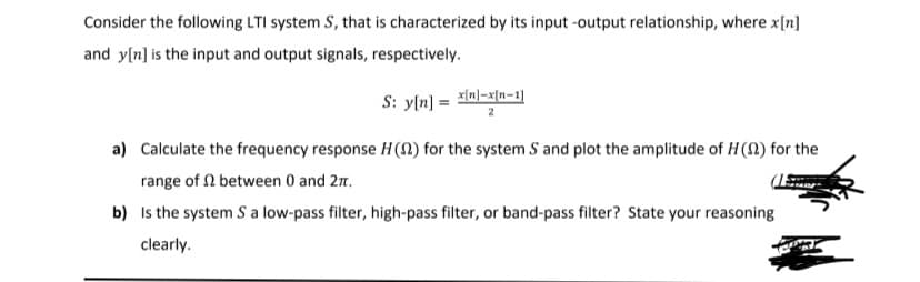 Consider the following LTI system S, that is characterized by its input -output relationship, where x[n]
and y[n] is the input and output signals, respectively.
S: y[n] = ln]=x[n-1]
a) Calculate the frequency response H(N) for the system S and plot the amplitude of H(N) for the
range of N between 0 and 27.
b) Is the system S a low-pass filter, high-pass filter, or band-pass filter? State your reasoning
clearly.
