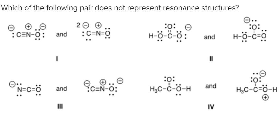 Which of the following pair does not represent resonance structures?
2 0
:c=N=0
:o:
:C=N-O:
H-ö-c-ö:
H-ö-c-o
and
and
II
:
H3C-ċ=ö-H
:
ON-c-ö
and
N=C=Ö
CEN-O:
H3C-ċ-ö-H
and
IV
