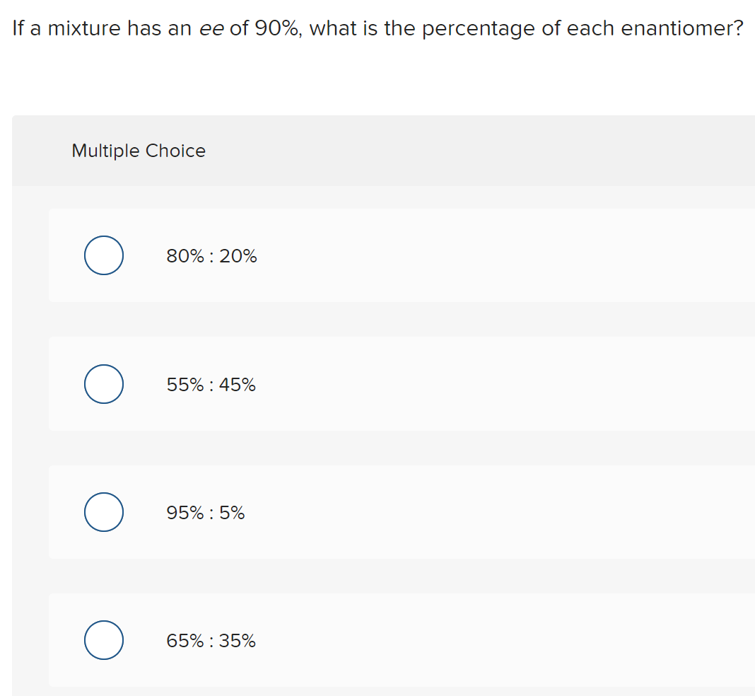 If a mixture has an ee of 90%, what is the percentage of each enantiomer?
Multiple Choice
80% : 20%
55% : 45%
95% : 5%
65% : 35%
