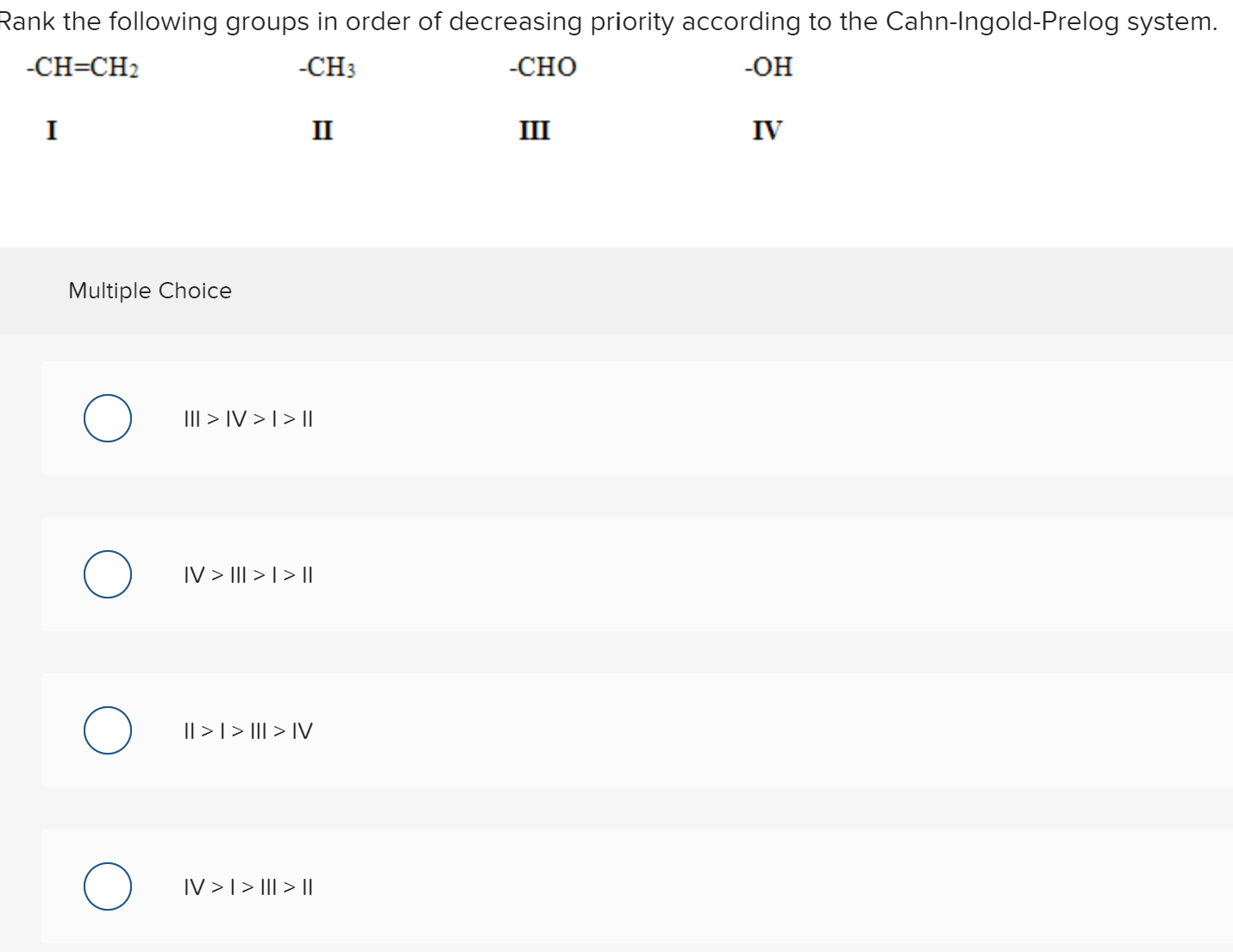 Rank the following groups in order of decreasing priority according to the Cahn-Ingold-Prelog system.
-CH=CH2
-CH3
-CHO
-OH
I
II
III
IV
Multiple Choice
III > IV > [ > ||
IV > III > | > ||
Il >| > II| > IV
IV >T> II| > Il
