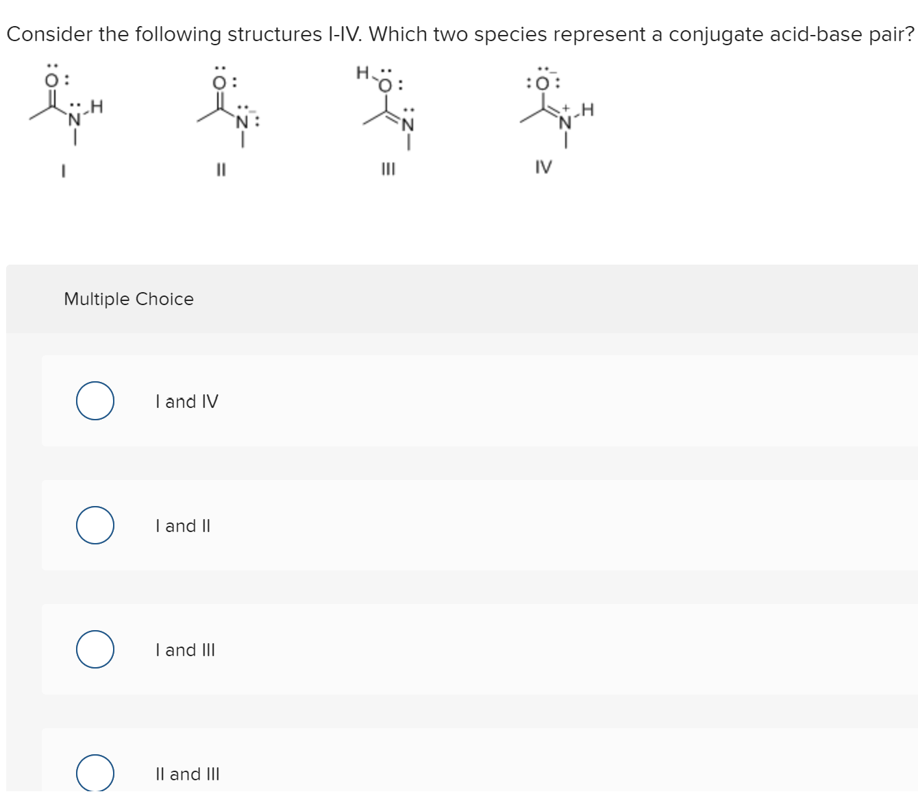 Consider the following structures l-IV. Which two species represent a conjugate acid-base pair?
ö:
ö:
H-ö:
:0
Multiple Choice
I and IV
I and II
I and III
Il and III
