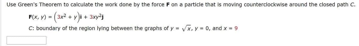 Use Green's Theorem to calculate the work done by the force F on a particle that is moving counterclockwise around the closed path C.
F(x, V) = (3x2 + y)i + 3xy²j
C: boundary of the region lying between the graphs of y = v
Vx, y
= 0, and X = 9

