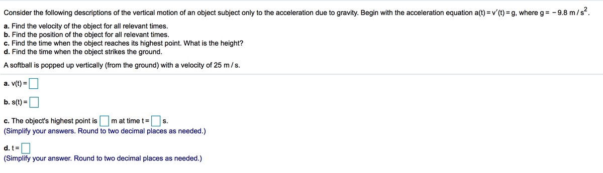 Consider the following descriptions of the vertical motion of an object subject only to the acceleration due to gravity. Begin with the acceleration equation a(t) = v'(t) = g, where g= - 9.8 m/s.
a. Find the velocity of the object for all relevant times.
b. Find the position of the object for all relevant times.
c. Find the time when the object reaches its highest point. What is the height?
d. Find the time when the object strikes the ground.
A softball is popped up vertically (from the ground) with a velocity of 25 m/s.
а. v(t)
b. s(t) =
%3D
c. The object's highest point is
m at time t=
S.
(Simplify your answers. Round to two decimal places as needed.)
d. t=
(Simplify your answer. Round to two decimal places as needed.)
