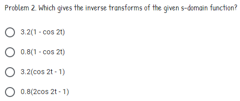 Problem 2. Which gives the inverse transforms of the given s-domain function?
3.2(1 - cos 2t)
0.8(1 - cos 2t)
3.2(cos 2t - 1)
0.8(2cos 2t - 1)
