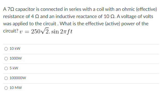 A 70 capacitor is connected in series with a coil with an ohmic (effective)
resistance of 4 Q and an inductive reactance of 10 Q. A voltage of volts
was applied to the circuit . What is the effective (active) power of the
circuit? v
250v2. sin 27 ft
%3D
10 kW
O 1000W
O 5 kW
O 100000W
O 10 MW

