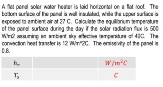 A flat panel solar water heater is laid horizontal on a flat roof. The
bottom surface of the panel is well insulated, while the upper surface is
exposed to ambient air at 27 C. Calculate the equilibrium temperature
of the panel surface during the day if the solar radiation flux is 500
W/m2 assuming an ambient sky effective temperature of 40C. The
convection heat transfer is 12 W/m^2C. The emissivity of the panel is
0.8.
h,
W /m²C
Ts
C
