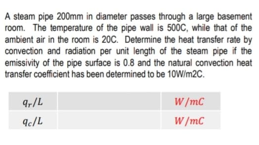 A steam pipe 200mm in diameter passes through a large basement
room. The temperature of the pipe wall is 500C, while that of the
ambient air in the room is 20C. Determine the heat transfer rate by
convection and radiation per unit length of the steam pipe if the
emissivity of the pipe surface is 0.8 and the natural convection heat
transfer coefficient has been determined to be 10W/m2C.
9r/L
W /mC
9c/L
W /mC
