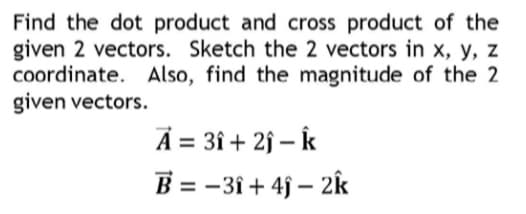 Find the dot product and cross product of the
given 2 vectors. Sketch the 2 vectors in x, y, z
coordinate. Also, find the magnitude of the 2
given vectors.
A = 3î + 2j – Îk
-3î + 4j – 2k
B =
