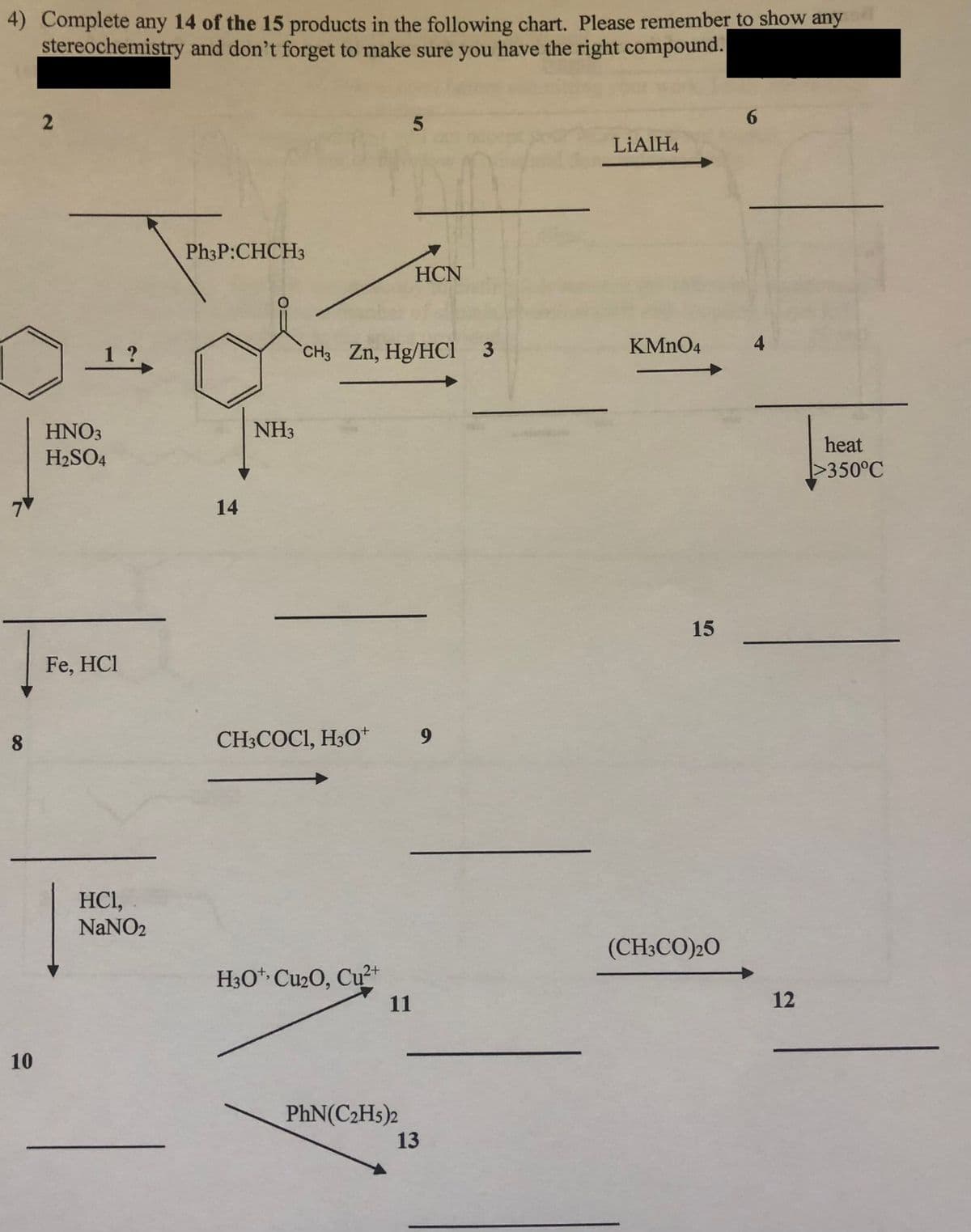 4) Complete any 14 of the 15 products in the following chart. Please remember to show any
stereochemistry and don't forget to make sure you have the right compound.
6.
LIAIH4
Ph3P:CHCH3
HCN
1?
CH3 Zn, Hg/HCi 3
KMNO4
4
HNO3
NH3
heat
H2SO4
I>350°C
14
15
Fe, HCl
8
CH3COCI, H3O*
HCI,
NaNO2
(CH3CO)20
H30* Cu2O, Cu²+
11
12
10
PhN(C2H5)2
13
