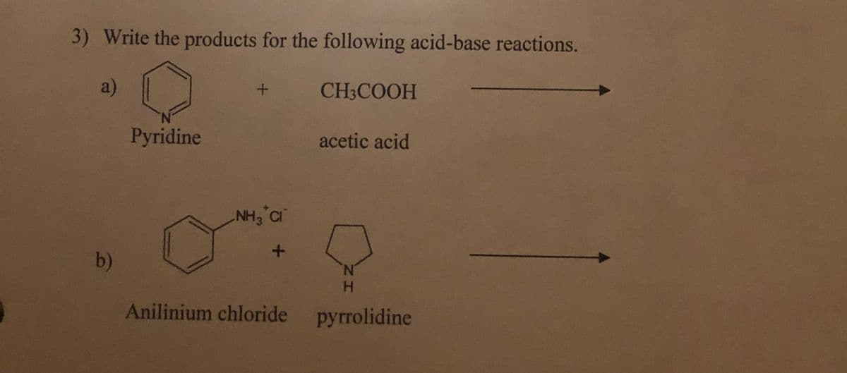 3) Write the products for the following acid-base reactions.
a)
CH3COOH
Pyridine
acetic acid
NH3 C
b)
N.
H.
Anilinium chloride pyrrolidine
