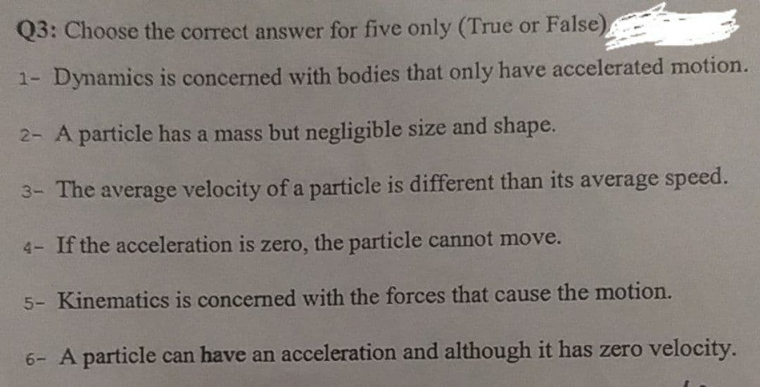 Q3: Choose the correct answer for five only (True or False)
1-
Dynamics is concerned with bodies that only have accelerated motion.
2- A particle has a mass but negligible size and shape.
3- The average velocity of a particle is different than its average speed.
4- If the acceleration is zero, the particle cannot move.
5- Kinematics is concerned with the forces that cause the motion.
6- A particle can have an acceleration and although it has zero velocity.
